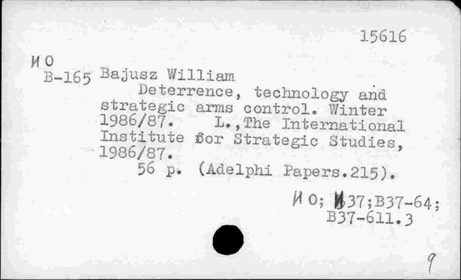 ﻿15616
W 0
B-165 Bajusz William
Deterrence, technology and strategic arms control. Winter 1986/87. L.,The International Institute Sor Strategic Studies, 1986/87.
56 p. (Adelphi Papers.215).
MO; &37;B37-64;
B37-611.3